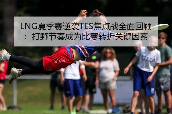 LNG夏季赛逆袭TES焦点战全面回顾：打野节奏成为比赛转折关键因素